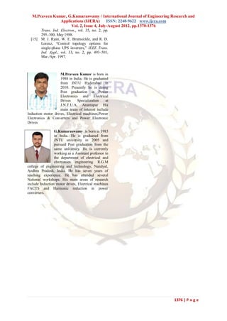 M.Praveen Kumar, G.Kumaraswamy / International Journal of Engineering Research and
                Applications (IJERA)      ISSN: 2248-9622 www.ijera.com
                     Vol. 2, Issue 4, July-August 2012, pp.1370-1376
         Trans. Ind. Electron., vol. 35, no. 2, pp.
         295–300, May 1988.
  [15]   M. J. Ryan, W. E. Brumsickle, and R. D.
         Lorenz, “Control topology options for
         single-phase UPS inverters,” IEEE Trans.
         Ind. Appl., vol. 33, no. 2, pp. 493–501,
         Mar./Apr. 1997.



                    M.Praveen Kumar is born in
                    1988 in India. He is graduated
                    from JNTU Hyderabad in
                    2010. Presently he is doing
                    Post graduation in Power
                    Electronics and Electrical
                    Drives     Specialization    at
                    J.N.T.U.A, Anantapur His
                    main areas of interest include
Induction motor drives, Electrical machines,Power
Electronics & Converters and Power Electronic
Drives

                 G.Kumaraswamy is born in 1983
                 in India. He is graduated from
                 JNTU university in 2005 and
                 pursued Post graduation from the
                 same university. He is currently
                 working as a Assistant professor in
                 the department of electrical and
                 electronics engineering R.G.M
college of engineering and technology, Nandyal,
Andhra Pradesh, India. He has seven years of
teaching experience. He has attended several
National workshops. His main areas of research
include Induction motor drives, Electrical machines
FACTS and Harmonic reduction in power
converters.




                                                                          1376 | P a g e
 