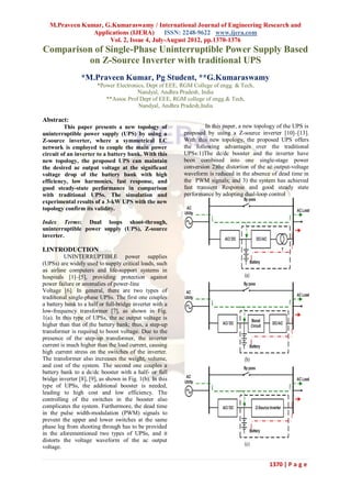 M.Praveen Kumar, G.Kumaraswamy / International Journal of Engineering Research and
                Applications (IJERA)      ISSN: 2248-9622 www.ijera.com
                     Vol. 2, Issue 4, July-August 2012, pp.1370-1376
Comparison of Single-Phase Uninterruptible Power Supply Based
         on Z-Source Inverter with traditional UPS
                 *M.Praveen Kumar, Pg Student, **G.Kumaraswamy
                        *Power Electronics, Dept of EEE, RGM College of engg. & Tech,
                                        Nandyal, Andhra Pradesh, India
                           **Assoc Prof Dept of EEE, RGM college of engg.& Tech,
                                        Nandyal, Andhra Pradesh,India

Abstract:
         This paper presents a new topology of                      In this paper, a new topology of the UPS is
uninterruptible power supply (UPS) by using a              proposed by using a Z-source inverter [10]–[13].
Z-source inverter, where a symmetrical LC                  With this new topology, the proposed UPS offers
network is employed to couple the main power               the following advantages over the traditional
circuit of an inverter to a battery bank. With this        UPSs:1)The dc/dc booster and the inverter have
new topology, the proposed UPS can maintain                been combined into one single-stage power
the desired ac output voltage at the significant           conversion 2)the distortion of the ac output-voltage
voltage drop of the battery bank with high                 waveform is reduced in the absence of dead time in
efficiency, low harmonics, fast response, and              the PWM signals; and 3) the system has achieved
good steady-state performance in comparison                fast transient Response and good steady state
with traditional UPSs. The simulation and                  performance by adopting dual-loop control
experimental results of a 3-kW UPS with the new
topology confirm its validity.

Index Terms: Dual loops shoot-through,
uninterruptible power supply (UPS), Z-source
inverter.

I.INTRODUCTION
          UNINTERRUPTIBLE power supplies
(UPSs) are widely used to supply critical loads, such
as airline computers and life-support systems in
hospitals [1]–[5], providing protection against
power failure or anomalies of power-line
Voltage [6]. In general, there are two types of
traditional single-phase UPSs. The first one couples
a battery bank to a half or full-bridge inverter with a
low-frequency transformer [7], as shown in Fig.
1(a). In this type of UPSs, the ac output voltage is
higher than that of the battery bank; thus, a step-up
transformer is required to boost voltage. Due to the
presence of the step-up transformer, the inverter
current is much higher than the load current, causing
high current stress on the switches of the inverter.
The transformer also increases the weight, volume,
and cost of the system. The second one couples a
battery bank to a dc/dc booster with a half- or full
bridge inverter [8], [9], as shown in Fig. 1(b). In this
type of UPSs, the additional booster is needed,
leading to high cost and low efficiency. The
controlling of the switches in the booster also
complicates the system. Furthermore, the dead time
in the pulse width-modulation (PWM) signals to
prevent the upper and lower switches at the same
phase leg from shooting through has to be provided
in the aforementioned two types of UPSs, and it
distorts the voltage waveform of the ac output
voltage.

                                                                                              1370 | P a g e
 