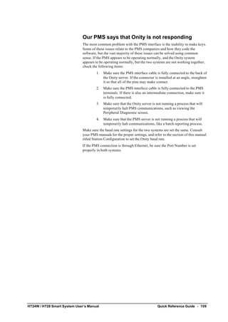 HT24W / HT28 Smart System User’s Manual Quick Reference Guide • 109
Our PMS says that Onity is not responding
The most common problem with the PMS interface is the inability to make keys.
Some of these issues relate to the PMS companies and how they code the
software, but the vast majority of these issues can be solved using common
sense. If the PMS appears to be operating normally, and the Onity system
appears to be operating normally, but the two systems are not working together,
check the following items:
1. Make sure the PMS interface cable is fully connected to the back of
the Onity server. If the connector is installed at an angle, straighten
it so that all of the pins may make contact.
2. Make sure the PMS interface cable is fully connected to the PMS
terminals. If there is also an intermediate connection, make sure it
is fully connected.
3. Make sure that the Onity server is not running a process that will
temporarily halt PMS communications, such as viewing the
Peripheral Diagnostic screen.
4. Make sure that the PMS server is not running a process that will
temporarily halt communications, like a batch reporting process.
Make sure the baud rate settings for the two systems are set the same. Consult
your PMS manuals for the proper settings, and refer to the section of this manual
titled Station Configuration to set the Onity baud rate.
If the PMS connection is through Ethernet, be sure the Port Number is set
properly in both systems.
 