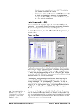 HT24W / HT28 Smart System User’s Manual Software - HT24W / HT28 Smart • 15
If you do not want to erase the card, press ESCAPE or click the
eject button at the bottom of the window.
5. You may read another card by pressing the READ button located in
the bottom left of the window. When you are finished reading
cards, press the ESCAPE key and select another function, or press
the F9 key to log out of the system.
Hotel Information (F2)
This function allows the property to display the status and availability of all
guestrooms. This screen also shows the attributes of the last cards encoded for
the room, including authorizations, starting date and expiration date.
To view the State of Rooms, click State of Rooms from the Reception menu, or
press the F2 key.
Room List Tab
The Hotel Information window is divided into three (3) tabs. The leftmost tab
shows the list of rooms in a table with columns for important information about
each room. Use the UP/DOWN ARROW keys to navigate through the rooms.
To rapidly move through the table, you can use the PAGE UP/DOWN, or click
on the slider to the right of the table. You can also use the Search button to jump
directly to a room if you know the room number.
The information includes the authorizations encoded on the cards, when the
room was last Checked-In, when the cards expire, how many valid cards are
encoded for the room, if the guests are a part of a group, and if the room has
been placed out of service or is occupied. Occupied rooms appear in blue and
rooms that are out of service appear in red. To see even more details about the
highlighted room, click on the center tab labeled ‘Room Details’ or press
ALT+D.
Tip: You can use the filters to
limit the rooms in the list.
Note that the Search button
cannot find a room that is
hidden by a filter.
You can use the filtering boxes on the right of the Room List tab if you want to
limit the rooms you see by certain criteria. For example, you may wish to view
only the rooms that are occupied. Or, perhaps you wish to see a list of rooms that
need to be updated with the portable programmer. The state column of the table
will show the reason a room needs updating.
 