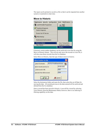 52 • Software - HT24W / HT28 Smart HT24W / HT28 Smart System User’s Manual
The report can be printed or saved to a file so that it can be imported into another
system or examined at a later time.
Move to Historic
If desired, certain auditor databases can be archived to text files by using the
Move to Historic feature. This will not only move the records to a text file, it
will also erase those records from the live database.
Select Move to Historic, then the type of data to move to historic.
Select the destination folder and name the file, then select the cut off date for
moving the data. All records previous to the data entered will be archived and
deleted from the live database.
Once a record has been moved to historic, it can still be viewed by selecting
View Historic from the Maintenance Menu; however, there is no indexing or
filtering capability on this data.
 