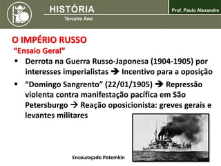 O IMPÉRIO RUSSO
“Ensaio Geral”
 Derrota na Guerra Russo-Japonesa (1904-1905) por
interesses imperialistas  Incentivo para a oposição
 “Domingo Sangrento” (22/01/1905)  Repressão
violenta contra manifestação pacífica em São
Petersburgo  Reação oposicionista: greves gerais e
levantes militares
Encouraçado Potemkin
 