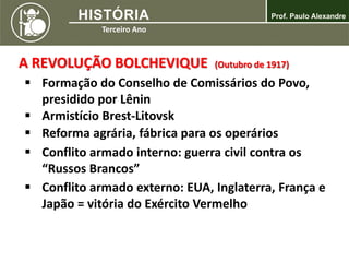 A REVOLUÇÃO BOLCHEVIQUE (Outubro de 1917)
 Formação do Conselho de Comissários do Povo,
presidido por Lênin
 Armistício Brest-Litovsk
 Reforma agrária, fábrica para os operários
 Conflito armado interno: guerra civil contra os
“Russos Brancos”
 Conflito armado externo: EUA, Inglaterra, França e
Japão = vitória do Exército Vermelho
 