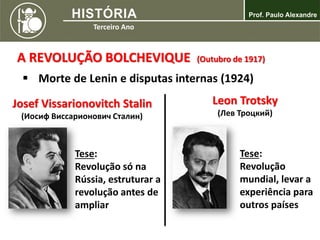 A REVOLUÇÃO BOLCHEVIQUE (Outubro de 1917)
 Morte de Lenin e disputas internas (1924)
Josef Vissarionovitch Stalin
(Иосиф Виссарионович Сталин)
Tese:
Revolução só na
Rússia, estruturar a
revolução antes de
ampliar
Leon Trotsky
(Лев Троцкий)
Tese:
Revolução
mundial, levar a
experiência para
outros países
 