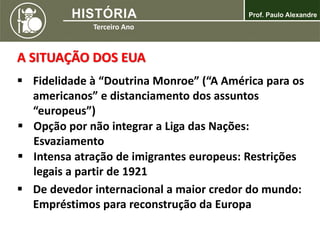 A SITUAÇÃO DOS EUA
 Fidelidade à “Doutrina Monroe” (“A América para os
americanos” e distanciamento dos assuntos
“europeus”)
 Opção por não integrar a Liga das Nações:
Esvaziamento
 Intensa atração de imigrantes europeus: Restrições
legais a partir de 1921
 De devedor internacional a maior credor do mundo:
Empréstimos para reconstrução da Europa
 