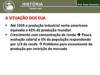 A SITUAÇÃO DOS EUA
 Até 1929 a produção industrial norte-americana
equivalia a 42% da produção mundial
 Crescimento com concentração de renda  Pouca
evolução salarial e 5% da população respondendo
por 1/3 da renda  Problema para escoamento da
produção por restrição do mercado
 