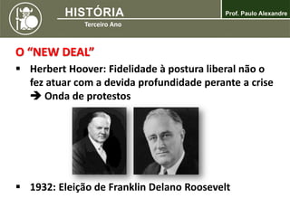 O “NEW DEAL”
 Herbert Hoover: Fidelidade à postura liberal não o
fez atuar com a devida profundidade perante a crise
 Onda de protestos
 1932: Eleição de Franklin Delano Roosevelt
 