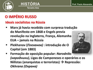 O IMPÉRIO RUSSO
Ideais socialistas na Rússia
 Marx já havia recebido com surpresa tradução
do Manifesto em 1868 e Engels previa
revolução na Inglaterra, França, Alemanha ou
EUA – jamais na Rússia
 Plekhanov (Плеханов) : introdução de O
Capital (em 1883)
 Formação de oposição popular: Narodniks
(народники), Ligas de Camponeses e operários e os
Niilistas (anarquistas e terroristas)  Repressão:
Okhrana (Охрана)
 