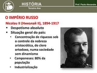 O IMPÉRIO RUSSO
Nicolau II (Николай II), 1894-1917
 Despotismo absoluto
 Situação geral do país:
• Concentração de riquezas sob
o controle da nobreza
aristocrática, do clero
ortodoxo, numa sociedade
sem dinamismo
• Camponeses: 80% da
população
• Industrialização
 