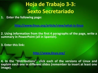 Hoja de Trabajo 3-3:
                      Sexto Secretariado
1. Enter the following page:

          http://www.linux.org/article/view/what-is-linux

2. Using information from the first 4 paragraphs of the page, write a
summary in PowerPoint (all in Spanish).

3. Enter this link:

                        http://www.linux.org/

4. In the "Distributions", click each of the versions of Linux and
explain each one in different slides (remember to insert at least one
image).
 