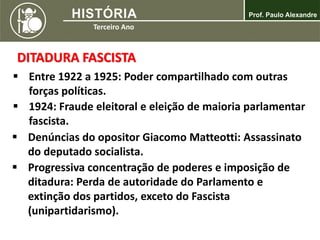 DITADURA FASCISTA
 Entre 1922 a 1925: Poder compartilhado com outras
forças políticas.
 1924: Fraude eleitoral e eleição de maioria parlamentar
fascista.
 Denúncias do opositor Giacomo Matteotti: Assassinato
do deputado socialista.
 Progressiva concentração de poderes e imposição de
ditadura: Perda de autoridade do Parlamento e
extinção dos partidos, exceto do Fascista
(unipartidarismo).
 