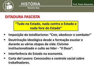 DITADURA FASCISTA
 Imposição do totalitarismo: “Crer, obedecer e combater”
 Doutrinação ideológica desde a formação escolar e
durante as várias etapas da vida: Civismo
institucionalizado e culto ao líder - “Il Duce”.
“Tudo no Estado, nada contra o Estado e
nada fora do Estado”
 Interferência do Estado na economia.
 Carta del Lavoro: Concessões e controle social sobre
trabalhadores.
 