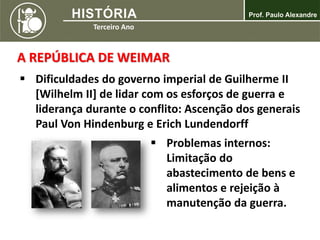 A REPÚBLICA DE WEIMAR
 Dificuldades do governo imperial de Guilherme II
[Wilhelm II] de lidar com os esforços de guerra e
liderança durante o conflito: Ascenção dos generais
Paul Von Hindenburg e Erich Lundendorff
 Problemas internos:
Limitação do
abastecimento de bens e
alimentos e rejeição à
manutenção da guerra.
 