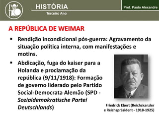 A REPÚBLICA DE WEIMAR
 Rendição incondicional pós-guerra: Agravamento da
situação política interna, com manifestações e
motins.
 Abdicação, fuga do kaiser para a
Holanda e proclamação da
república (9/11/1918): Formação
de governo liderado pelo Partido
Social-Democrata Alemão (SPD -
Sozialdemokratische Partei
Deutschlands) Friedrick Ebert (Reichskanzler
e Reichspräsident - 1918-1925)
 