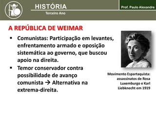 A REPÚBLICA DE WEIMAR
 Comunistas: Participação em levantes,
enfrentamento armado e oposição
sistemática ao governo, que buscou
apoio na direita.
Movimento Espartaquista:
assassinatos de Rosa
Luxemburgo e Karl
Liebknecht em 1919
 Temor conservador contra
possibilidade de avanço
comunista  Alternativa na
extrema-direita.
 