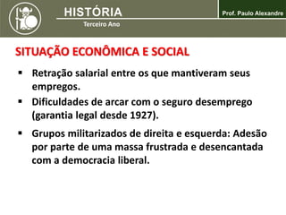 SITUAÇÃO ECONÔMICA E SOCIAL
 Retração salarial entre os que mantiveram seus
empregos.
 Dificuldades de arcar com o seguro desemprego
(garantia legal desde 1927).
 Grupos militarizados de direita e esquerda: Adesão
por parte de uma massa frustrada e desencantada
com a democracia liberal.
 