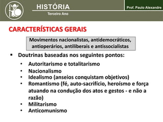 CARACTERÍSTICAS GERAIS
 Doutrinas baseadas nos seguintes pontos:
Movimentos nacionalistas, antidemocráticos,
antioperários, antiliberais e antissocialistas
• Autoritarismo e totalitarismo
• Nacionalismo
• Idealismo (anseios conquistam objetivos)
• Romantismo (fé, auto-sacrifício, heroísmo e força
atuando na condução dos atos e gestos - e não a
razão)
• Militarismo
• Anticomunismo
 