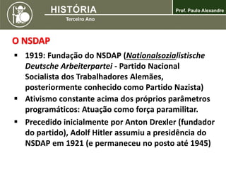 O NSDAP
 1919: Fundação do NSDAP (Nationalsozialistische
Deutsche Arbeiterpartei - Partido Nacional
Socialista dos Trabalhadores Alemães,
posteriormente conhecido como Partido Nazista)
 Ativismo constante acima dos próprios parâmetros
programáticos: Atuação como força paramilitar.
 Precedido inicialmente por Anton Drexler (fundador
do partido), Adolf Hitler assumiu a presidência do
NSDAP em 1921 (e permaneceu no posto até 1945)
 