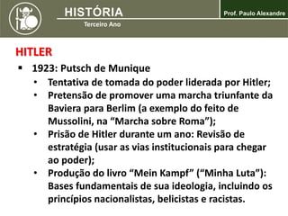 HITLER
 1923: Putsch de Munique
• Tentativa de tomada do poder liderada por Hitler;
• Pretensão de promover uma marcha triunfante da
Baviera para Berlim (a exemplo do feito de
Mussolini, na “Marcha sobre Roma”);
• Prisão de Hitler durante um ano: Revisão de
estratégia (usar as vias institucionais para chegar
ao poder);
• Produção do livro “Mein Kampf” (“Minha Luta”):
Bases fundamentais de sua ideologia, incluindo os
princípios nacionalistas, belicistas e racistas.
 