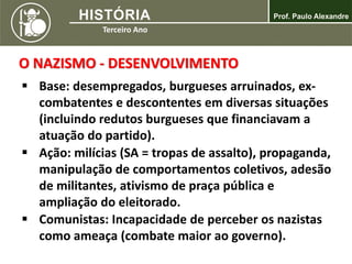 O NAZISMO - DESENVOLVIMENTO
 Base: desempregados, burgueses arruinados, ex-
combatentes e descontentes em diversas situações
(incluindo redutos burgueses que financiavam a
atuação do partido).
 Ação: milícias (SA = tropas de assalto), propaganda,
manipulação de comportamentos coletivos, adesão
de militantes, ativismo de praça pública e
ampliação do eleitorado.
 Comunistas: Incapacidade de perceber os nazistas
como ameaça (combate maior ao governo).
 