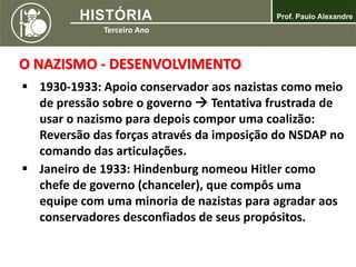  1930-1933: Apoio conservador aos nazistas como meio
de pressão sobre o governo  Tentativa frustrada de
usar o nazismo para depois compor uma coalizão:
Reversão das forças através da imposição do NSDAP no
comando das articulações.
 Janeiro de 1933: Hindenburg nomeou Hitler como
chefe de governo (chanceler), que compôs uma
equipe com uma minoria de nazistas para agradar aos
conservadores desconfiados de seus propósitos.
O NAZISMO - DESENVOLVIMENTO
 