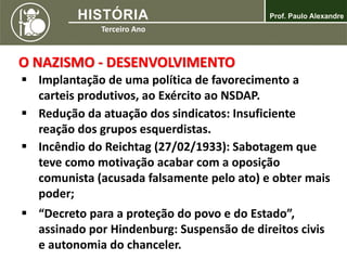  Implantação de uma política de favorecimento a
carteis produtivos, ao Exército ao NSDAP.
 Redução da atuação dos sindicatos: Insuficiente
reação dos grupos esquerdistas.
 Incêndio do Reichtag (27/02/1933): Sabotagem que
teve como motivação acabar com a oposição
comunista (acusada falsamente pelo ato) e obter mais
poder;
 “Decreto para a proteção do povo e do Estado”,
assinado por Hindenburg: Suspensão de direitos civis
e autonomia do chanceler.
O NAZISMO - DESENVOLVIMENTO
 