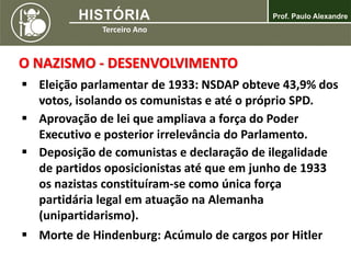  Eleição parlamentar de 1933: NSDAP obteve 43,9% dos
votos, isolando os comunistas e até o próprio SPD.
 Aprovação de lei que ampliava a força do Poder
Executivo e posterior irrelevância do Parlamento.
 Deposição de comunistas e declaração de ilegalidade
de partidos oposicionistas até que em junho de 1933
os nazistas constituíram-se como única força
partidária legal em atuação na Alemanha
(unipartidarismo).
 Morte de Hindenburg: Acúmulo de cargos por Hitler
O NAZISMO - DESENVOLVIMENTO
 