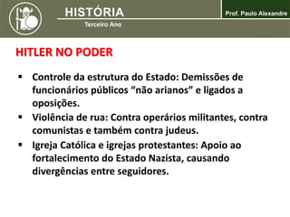 HITLER NO PODER
 Controle da estrutura do Estado: Demissões de
funcionários públicos “não arianos” e ligados a
oposições.
 Violência de rua: Contra operários militantes, contra
comunistas e também contra judeus.
 Igreja Católica e igrejas protestantes: Apoio ao
fortalecimento do Estado Nazista, causando
divergências entre seguidores.
 