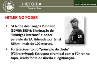 HITLER NO PODER
 “A Noite dos Longos Punhais”
(30/06/1934): Eliminação de
“inimigos internos” e poder
paralelo da SA, liderada por Ernst
Röhm - mais de 100 mortos.
 Fortalecimento do “princípio do chefe”
(Führerprinzip): Estrutura piramidal com o Führer no
topo, sendo fonte de direito e legitimação.
 