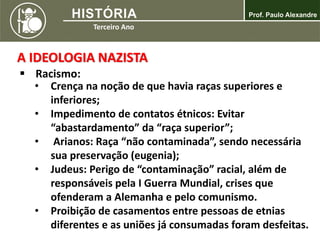 A IDEOLOGIA NAZISTA
 Racismo:
• Crença na noção de que havia raças superiores e
inferiores;
• Impedimento de contatos étnicos: Evitar
“abastardamento” da “raça superior”;
• Arianos: Raça “não contaminada”, sendo necessária
sua preservação (eugenia);
• Judeus: Perigo de “contaminação” racial, além de
responsáveis pela I Guerra Mundial, crises que
ofenderam a Alemanha e pelo comunismo.
• Proibição de casamentos entre pessoas de etnias
diferentes e as uniões já consumadas foram desfeitas.
 