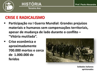 CRISE E RADICALISMO
 Participação na I Guerra Mundial: Grandes prejuízos
materiais e humanos sem compensações territoriais,
apesar de mudança de lado durante o conflito –
“Vitória mutilada”.
 Crise econômica e
aproximadamente
700.000 mortos e cerca
de 1.000.000 de
feridos
Soldados italianos
aprisionados
 