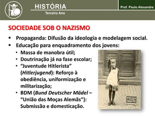 SOCIEDADE SOB O NAZISMO
 Propaganda: Difusão da ideologia e modelagem social.
 Educação para enquadramento dos jovens:
• Massa de manobra útil;
• Doutrinação já na fase escolar;
• “Juventude Hitlerista”
(Hitlerjugend): Reforço à
obediência, uniformização e
militarização;
• BDM (Bund Deutscher Mädel –
“União das Moças Alemãs”):
Submissão e domesticação.
 