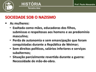 SOCIEDADE SOB O NAZISMO
 As mulheres:
• Exaltada como mães, educadoras dos filhos,
submissas e respeitosas aos homens e ao predomínio
masculino;
• Perda de autonomia e sem emancipação que foram
conquistadas durante a República de Weimar;
• Sem direitos políticos, salários inferiores e serviços
subalternos;
• Situação parcialmente revertida durante a guerra:
Necessidade de mão-de-obra.
 