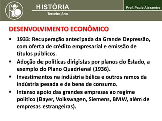 DESENVOLVIMENTO ECONÔMICO
 1933: Recuperação antecipada da Grande Depressão,
com oferta de crédito empresarial e emissão de
títulos públicos.
 Adoção de políticas dirigistas por planos do Estado, a
exemplo do Plano Quadrienal (1936).
 Investimentos na indústria bélica e outros ramos da
indústria pesada e de bens de consumo.
 Intenso apoio das grandes empresas ao regime
político (Bayer, Volkswagen, Siemens, BMW, além de
empresas estrangeiras).
 