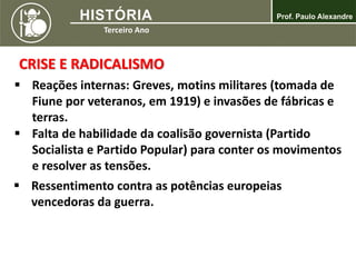 CRISE E RADICALISMO
 Reações internas: Greves, motins militares (tomada de
Fiune por veteranos, em 1919) e invasões de fábricas e
terras.
 Falta de habilidade da coalisão governista (Partido
Socialista e Partido Popular) para conter os movimentos
e resolver as tensões.
 Ressentimento contra as potências europeias
vencedoras da guerra.
 