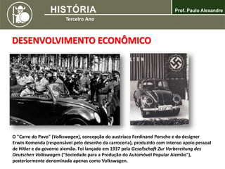 DESENVOLVIMENTO ECONÔMICO
O "Carro do Povo" (Volkswagen), concepção do austríaco Ferdinand Porsche e do designer
Erwin Komenda (responsável pelo desenho da carroceria), produzido com intenso apoio pessoal
de Hitler e do governo alemão. Foi lançado em 1937 pela Gesellschaft Zur Vorbereitung des
Deutschen Volkswagen ("Sociedade para a Produção do Automóvel Popular Alemão"),
posteriormente denominada apenas como Volkswagen.
 