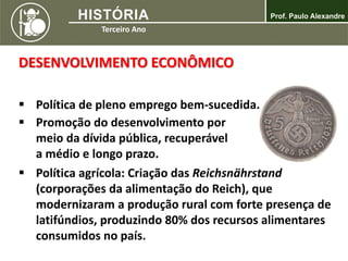 DESENVOLVIMENTO ECONÔMICO
 Política de pleno emprego bem-sucedida.
 Promoção do desenvolvimento por
meio da dívida pública, recuperável
a médio e longo prazo.
 Política agrícola: Criação das Reichsnährstand
(corporações da alimentação do Reich), que
modernizaram a produção rural com forte presença de
latifúndios, produzindo 80% dos recursos alimentares
consumidos no país.
 