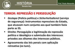 TERROR: REPRESSÃO E PERSEGUIÇÃO
 Gestapo (Polícia política) e Sicherheitsdienst (serviço
de segurança): Instrumentos repressivos do Estado,
que atuavam num conjunto aos qual também fazia
parte as SS.
 Direito: Perseguição e legitimação da repressão
política e ideológica e submissão dos interesses
privados aos ditames dos interesses públicos.
 Agravamento das leis penais com aplicação
retroativa (ex tunc).
 