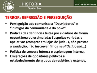 TERROR: REPRESSÃO E PERSEGUIÇÃO
 Perseguição aos comunistas: “Desviadores” e
“inimigos da comunidade e do povo”.
 Práticas das denúncias feitas por cidadãos de forma
espontânea ou estimulada: Suspeitas variadas e
apelativas (comprar em lojas de judeus, não prestar
a saudação, não inscrever filhos na Hitlerjugend...)
 Política de censura intensa e espionagem interna.
 Emigrações de opositores políticos e
estabelecimento de grupos de resistência extenos.
 