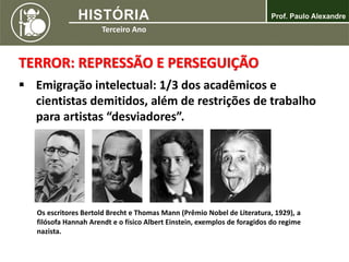 TERROR: REPRESSÃO E PERSEGUIÇÃO
 Emigração intelectual: 1/3 dos acadêmicos e
cientistas demitidos, além de restrições de trabalho
para artistas “desviadores”.
Os escritores Bertold Brecht e Thomas Mann (Prêmio Nobel de Literatura, 1929), a
filósofa Hannah Arendt e o físico Albert Einstein, exemplos de foragidos do regime
nazista.
 