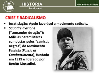 CRISE E RADICALISMO
 Insatisfação: Apelo favorável a movimento radicais.
 Squadre d’azione
(“comandos de ação”):
Milícias paramilitares
compostas pelos “camisas
negras”, do Movimento
Fascista (Fascio di
Combattimento), fundado
em 1919 e liderado por
Benito Mussolini.
 