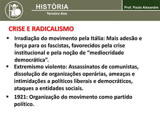 CRISE E RADICALISMO
 Irradiação do movimento pela Itália: Mais adesão e
força para os fascistas, favorecidos pela crise
institucional e pela noção de “mediocridade
democrática”.
 Extremismo violento: Assassinatos de comunistas,
dissolução de organizações operárias, ameaças e
intimidações a políticos liberais e democráticos,
ataques a entidades sociais.
 1921: Organização do movimento como partido
político.
 