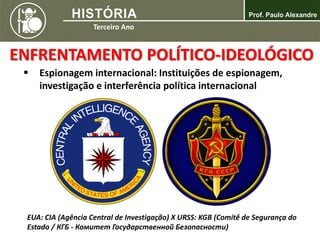  Espionagem internacional: Instituições de espionagem,
investigação e interferência política internacional
ENFRENTAMENTO POLÍTICO-IDEOLÓGICO
EUA: CIA (Agência Central de Investigação) X URSS: KGB (Comitê de Segurança do
Estado / КГБ - Комитет Государственной Безопасности)
 