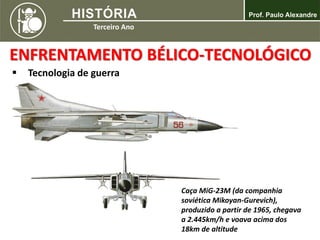  Tecnologia de guerra
ENFRENTAMENTO BÉLICO-TECNOLÓGICO
Caça MiG-23M (da companhia
soviética Mikoyan-Gurevich),
produzido a partir de 1965, chegava
a 2.445km/h e voava acima dos
18km de altitude
 