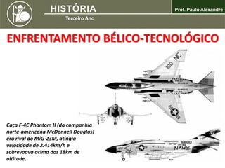 ENFRENTAMENTO BÉLICO-TECNOLÓGICO
Caça F-4C Phantom II (da companhia
norte-americana McDonnell Douglas)
era rival do MiG-23M, atingia
velocidade de 2.414km/h e
sobrevoava acima dos 18km de
altitude.
 