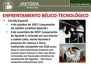  Corrida Espacial
• 4 de outubro de 1957: Lançamento
do satélite soviético Sputnik I
ENFRENTAMENTO BÉLICO-TECNOLÓGICO
• 3 de novembro de 1957: Lançamento
do Sputnik II, levando em seu interior
a cadela Laika, morta durante o
processo de retorno à Terra,
motivando campanha nos EUA (antes
disso os norte-americanos tentaram sem
sucesso lançar macacos e ratos, que foram
incinerados nas fracassadas tentativas de
lançamentos dos foguetes – não houve
campanha emocional por isso).
 