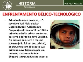 ENFRENTAMENTO BÉLICO-TECNOLÓGICO
• Primeiro homem no espaço: O
soviético Yuri Alekseievitch
Gagarin (Юрий Алексеевич
Гагарин) realizou em 12 de 1961 a
primeira missão orbital em torno
da Terra à bordo na nave Vostok I.
No mesmo ano, sem o mesmo
sucesso (não foi um voo orbital),
os EUA enviaram ao espaço sua
primeira nave tripulada por um
homem, o astronauta Alan
Shepard (a NASA foi fundada em 1958).
 