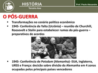 O PÓS-GUERRA
 Transformações no cenário político econômico
 1945- Conferência de Potsdam (Alemanha)- EUA, Inglaterra,
URSS e França: decisão sobre divisão da Alemanha em 4 zonas
ocupadas pelos principais países vencedores
 1945- Conferência da Yalta (Ucrânia) – reunião de Churchill,
Roosevelt e Stalin para estabelecer rumos do pós-guerra –
preparativos de acordos
 