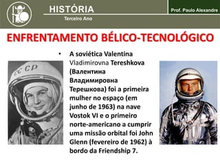 ENFRENTAMENTO BÉLICO-TECNOLÓGICO
• A soviética Valentina
Vladimirovna Tereshkova
(Валентина
Владимировна
Терешкова) foi a primeira
mulher no espaço (em
junho de 1963) na nave
Vostok VI e o primeiro
norte-americano a cumprir
uma missão orbital foi John
Glenn (fevereiro de 1962) à
bordo da Friendship 7.
 