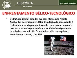 ENFRENTAMENTO BÉLICO-TECNOLÓGICO
• Os EUA realizaram grandes avanços através do Projeto
Apollo: Em dezembro de 1968 a tripulação da nave Apollo 8
realizaram uma viagem em torno da Lua e no ano seguinte
ocorreu o primeiro pouso (de um total de cinco) por meio
da missão da Apollo 11. Os soviéticos não conseguiram
acompanhar o avanço dos EUA.
 